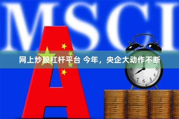 网上炒股杠杆平台 今年，央企大动作不断