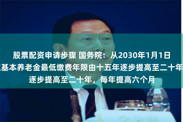 股票配资申请步骤 国务院：从2030年1月1日起将职工按月领取基本养老金最低缴费年限由十五年逐步提高至二十年，每年提高六个月