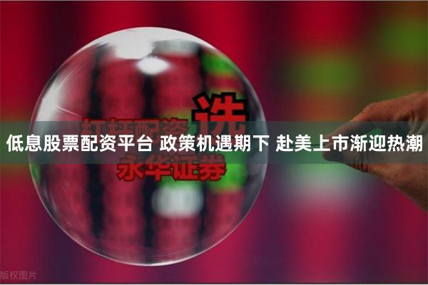 低息股票配资平台 政策机遇期下 赴美上市渐迎热潮