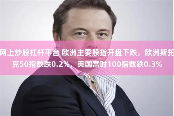 网上炒股杠杆平台 欧洲主要股指开盘下跌，欧洲斯托克50指数跌0.2%，英国富时100指数跌0.3%