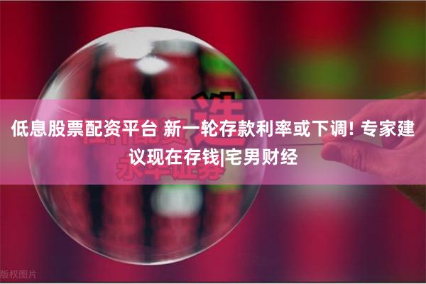 低息股票配资平台 新一轮存款利率或下调! 专家建议现在存钱|宅男财经