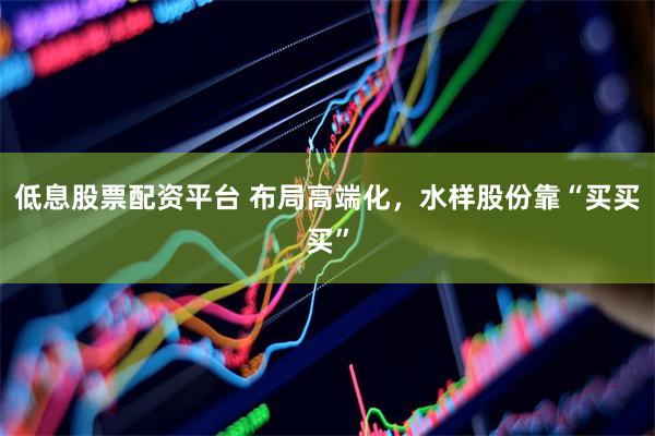 低息股票配资平台 布局高端化，水样股份靠“买买买”