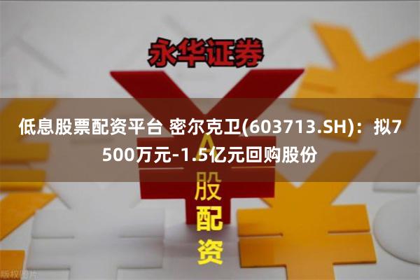 低息股票配资平台 密尔克卫(603713.SH)：拟7500万元-1.5亿元回购股份
