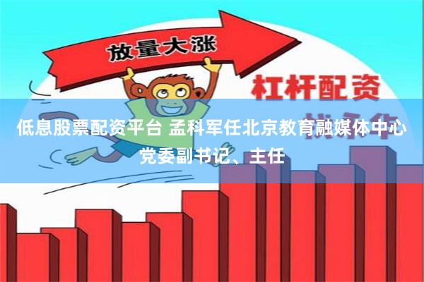 低息股票配资平台 孟科军任北京教育融媒体中心党委副书记、主任