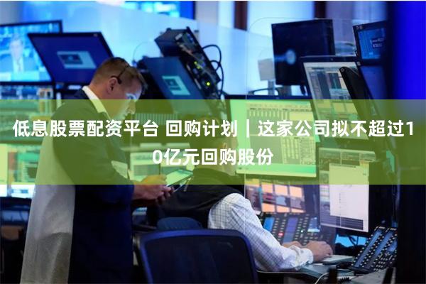 低息股票配资平台 回购计划｜这家公司拟不超过10亿元回购股份