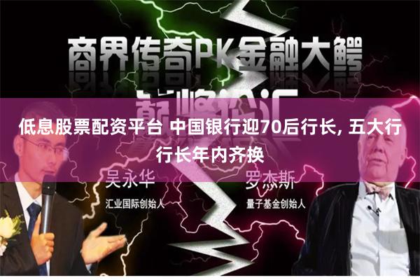 低息股票配资平台 中国银行迎70后行长, 五大行行长年内齐换