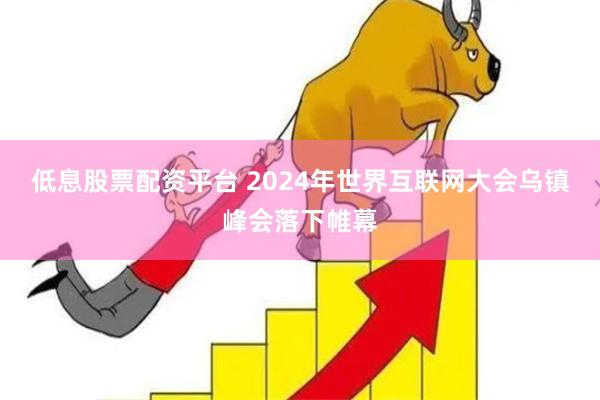 低息股票配资平台 2024年世界互联网大会乌镇峰会落下帷幕
