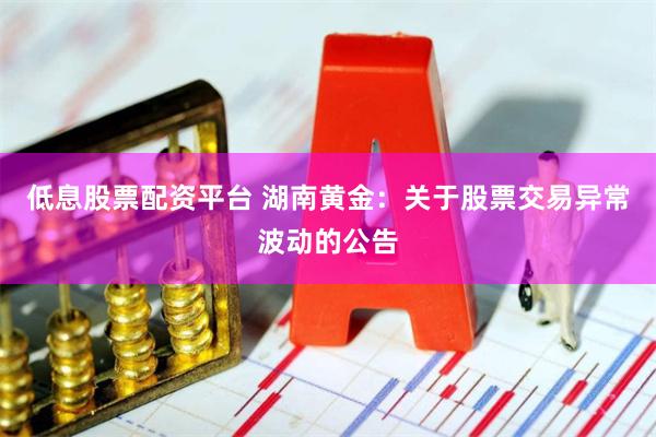 低息股票配资平台 湖南黄金：关于股票交易异常波动的公告