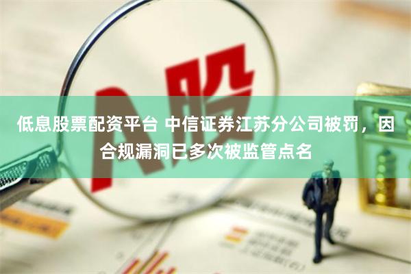 低息股票配资平台 中信证券江苏分公司被罚，因合规漏洞已多次被监管点名