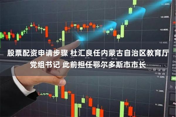 股票配资申请步骤 杜汇良任内蒙古自治区教育厅党组书记 此前担任鄂尔多斯市市长