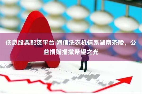 低息股票配资平台 海信洗衣机情系湖南茶陵，公益捐赠播撒希望之光