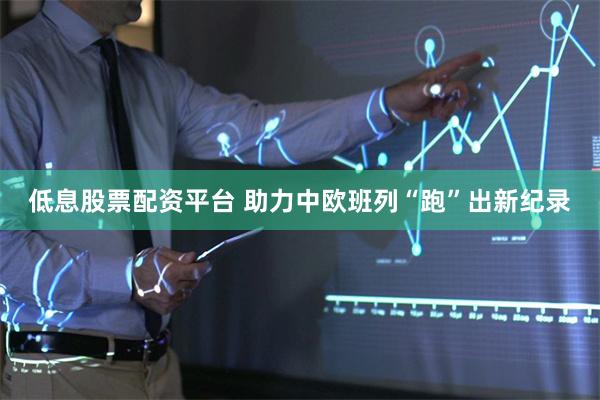 低息股票配资平台 助力中欧班列“跑”出新纪录