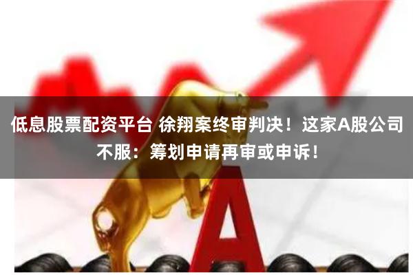 低息股票配资平台 徐翔案终审判决！这家A股公司不服：筹划申请再审或申诉！