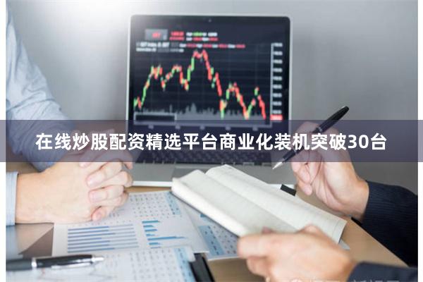 在线炒股配资精选平台商业化装机突破30台