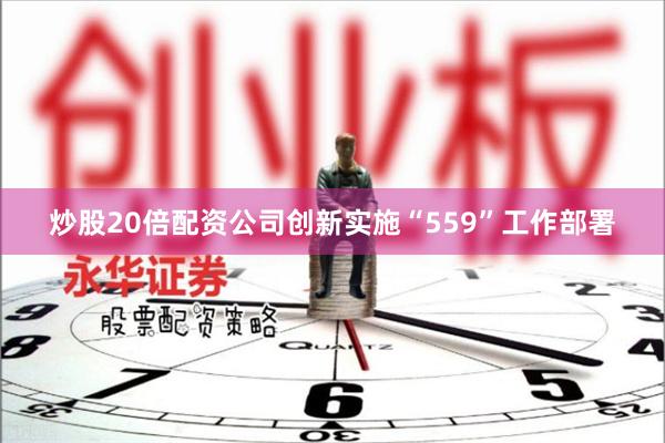 炒股20倍配资公司创新实施“559”工作部署