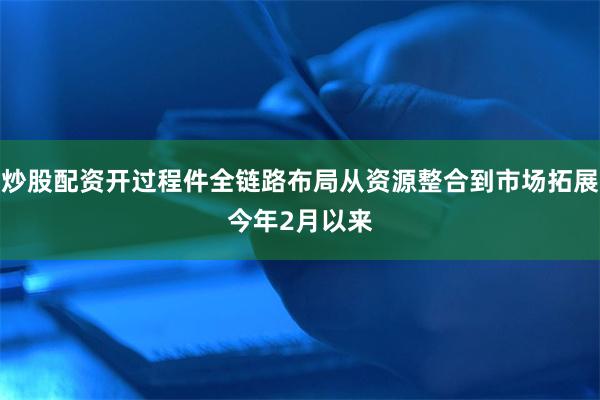炒股配资开过程件　　全链路布局从资源整合到市场拓展　　今年2月以来